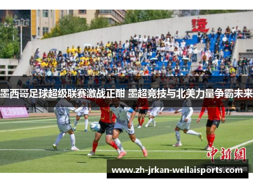 墨西哥足球超级联赛激战正酣 墨超竞技与北美力量争霸未来