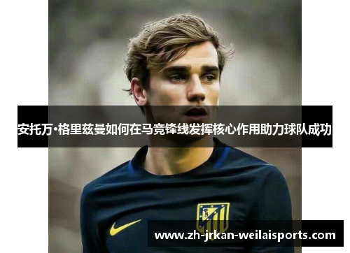 安托万·格里兹曼如何在马竞锋线发挥核心作用助力球队成功